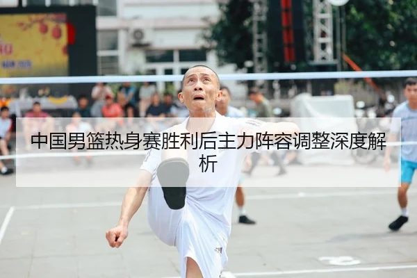 中国男篮热身赛胜利后主力阵容调整深度解析
