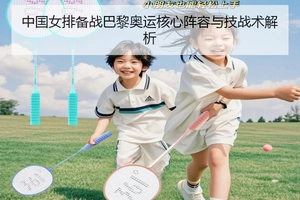 中国女排备战巴黎奥运核心阵容与技战术解析